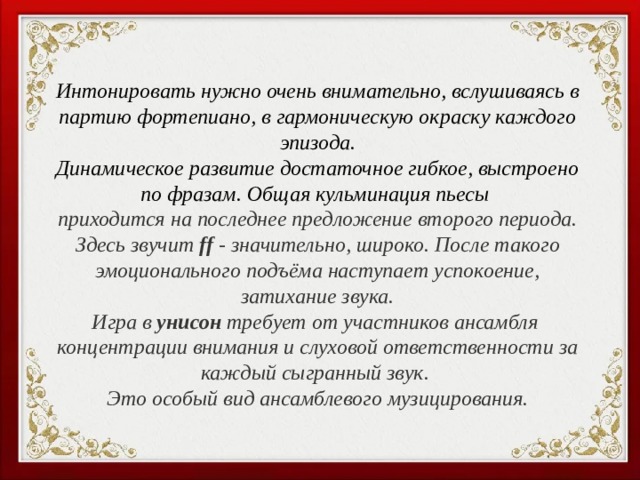 Интонировать нужно очень внимательно, вслушиваясь в партию фортепиано, в гармоническую окраску каждого эпизода. Динамическое развитие достаточное гибкое, выстроено по фразам. Общая кульминация пьесы приходится на последнее предложение второго периода. Здесь звучит ff - значительно, широко. После такого эмоционального подъёма наступает успокоение, затихание звука. Игра в унисон требует от участников ансамбля концентрации внимания и слуховой ответственности за каждый сыгранный звук. Это особый вид ансамблевого музицирования.  