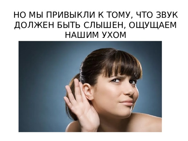 НО МЫ ПРИВЫКЛИ К ТОМУ, ЧТО ЗВУК ДОЛЖЕН БЫТЬ СЛЫШЕН, ОЩУЩАЕМ НАШИМ УХОМ 