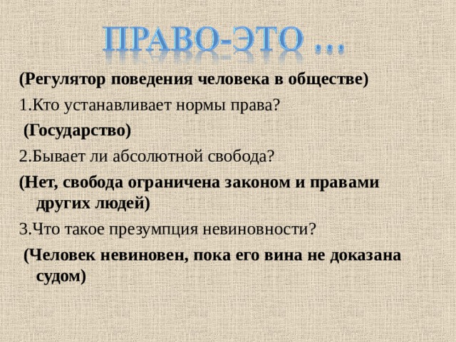 (Регулятор поведения человека в обществе) 1.Кто устанавливает нормы права?  (Государство) 2.Бывает ли абсолютной свобода? (Нет, свобода ограничена законом и правами других людей) 3.Что такое презумпция невиновности?  (Человек невиновен, пока его вина не доказана судом) 