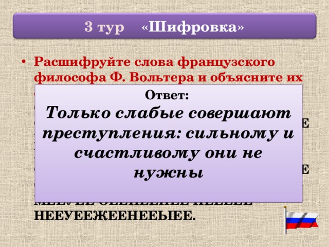  3 тур «Шифровка»  Расшифруйте слова французского философа Ф. Вольтера и объясните их смысл: ТЕЕОЕЕЛЕЕЬЕЕКЕЕОЕЕ СЕЕЛЕЕАЕЕБЕЕЫЕЕЕЕЕ СЕЕОЕЕВЕЕЕЕЕРЕЕШЕЕАЕЕЮЕЕТЕЕ ПЕЕРЕЕЕЕЕСЕЕТЕЕУЕЕПЕЕЛЕЕЕЕЕНЕЕИЕЕЯЕЕ: СЕЕИЕЕЛЕЕЬЕЕНЕЕОЕЕМЕЕУЕЕ ИЕЕ СЕЕЧЕЕАЕЕСЕЕТЕЕЛЕЕИЕЕВЕЕОЕЕМЕЕУЕЕ ОЕЕНЕЕИЕЕ НЕЕЕЕЕ НЕЕУЕЕЖЕЕНЕЕЫЕЕ.  Ответ: Только слабые совершают преступления: сильному и счастливому они не нужны  