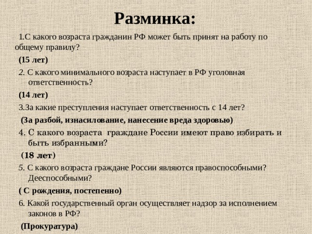Разминка:  1.С какого возраста гражданин РФ может быть принят на работу по общему правилу?  (15 лет) 2. С какого минимального возраста наступает в РФ уголовная ответственность?  (14 лет) 3.За какие преступления наступает ответственность с 14 лет?  (За разбой, изнасилование, нанесение вреда здоровью) 4. С какого возраста граждане России имеют право избирать и быть избранными?   (18 лет) 5 . С какого возраста граждане России являются правоспособными? Дееспособными? ( С рождения, постепенно) 6. Какой государственный орган осуществляет надзор за исполнением законов в РФ?   (Прокуратура)   (15 лет) 2. С какого минимального возраста наступает в РФ уголовная ответственность?  (14 лет) 3.За какие преступления наступает ответственность с 14 лет?  (За разбой, изнасилование, нанесение вреда здоровью) 4. С какого возраста граждане России имеют право избирать и быть избранными?   (18 лет) 5 . С какого возраста граждане России являются правоспособными? Дееспособными? ( С рождения, постепенно) 6. Какой государственный орган осуществляет надзор за исполнением законов в РФ?   (Прокуратура)   