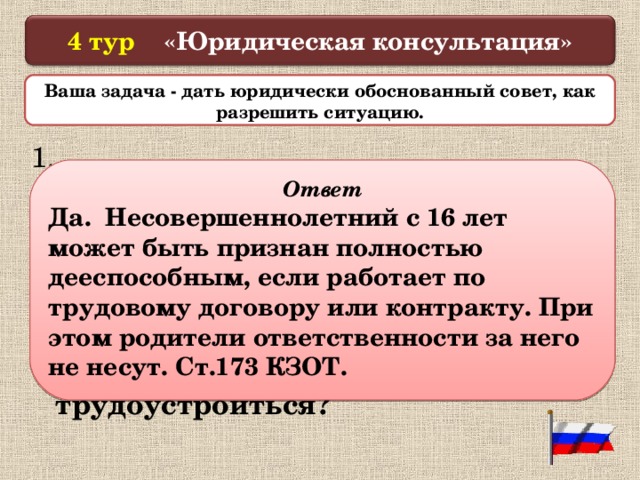  4 тур «Юридическая консультация»   Ваша задача - дать юридически обоснованный совет, как разрешить ситуацию.  1.  16-летний подросток пришел устраиваться на работу. С ним составляют трудовой договор, назначают день выхода на работу. Имеет ли право несовершеннолетний трудоустроиться?   Ответ Да. Несовершеннолетний с 16 лет может быть признан полностью дееспособным, если работает по трудовому договору или контракту. При этом родители ответственности за него не несут. Ст.173 КЗОТ.  