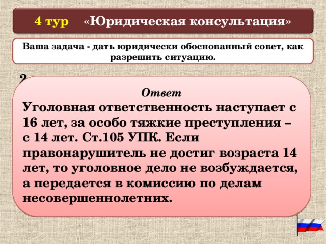  4 тур «Юридическая консультация»   Ваша задача - дать юридически обоснованный совет, как разрешить ситуацию.  2. 3 ученика школы решили украсть магнитофон, но их увидели и отвели в милицию. По дороге они стараются доказать, что им всего 13 лет и поэтому им все равно ничего не будет. Как вы расцениваете данную ситуацию? Какие последствия могут быть?   Ответ Уголовная ответственность наступает с 16 лет, за особо тяжкие преступления – с 14 лет. Ст.105 УПК. Если правонарушитель не достиг возраста 14 лет, то уголовное дело не возбуждается, а передается в комиссию по делам несовершеннолетних.  