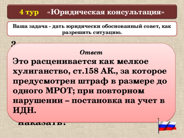  4 тур «Юридическая консультация»   Ваша задача - дать юридически обоснованный совет, как разрешить ситуацию.  3. На улице 16-летние парни пристают к прохожим, нарушают общественный порядок и спокойствие. Как  вы оцениваете данные действия и можно ли их наказать?  Ответ Это расценивается как мелкое хулиганство, ст.158 АК., за которое предусмотрен штраф в размере до одного МРОТ; при повторном нарушении – постановка на учет в ИДН.  