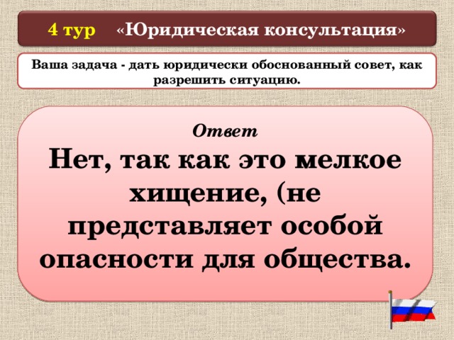  4 тур «Юридическая консультация»   Ваша задача - дать юридически обоснованный совет, как разрешить ситуацию.  4. Золотов срезал на участке своего соседа несколько цветов. Сосед сказал, что Золотов совершил уголовное преступление. Прав ли сосед?  Ответ Нет, так как это мелкое хищение, (не представляет особой опасности для общества.  