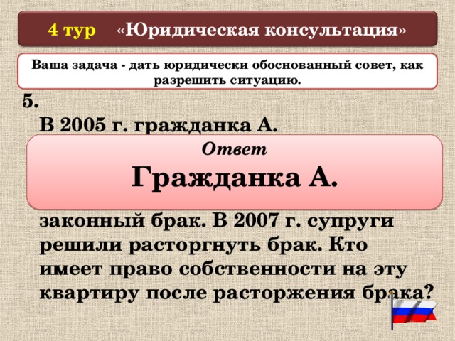  4 тур «Юридическая консультация»   Ваша задача - дать юридически обоснованный совет, как разрешить ситуацию.  5. В 2005 г. гражданка А. приватизировала свою однокомнатную квартиру. В 2006 г. она вступила с гражданином В. в законный брак. В 2007 г. супруги решили расторгнуть брак. Кто имеет право собственности на эту квартиру после расторжения брака?  Ответ Гражданка А.  