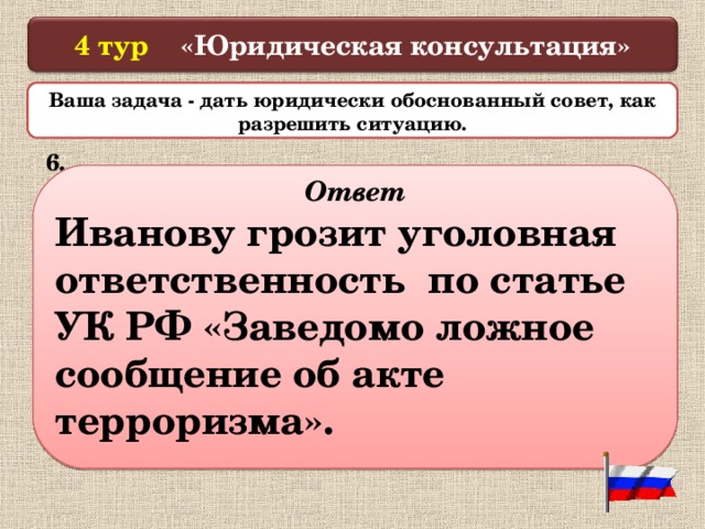  4 тур «Юридическая консультация»   Ваша задача - дать юридически обоснованный совет, как разрешить ситуацию.  6. Не желая посещать уроки, ученик 9 класса Иванов позвонил по телефону «02» в полицию и сообщил, что в здании школы установлено взрывное устройство. В связи с поступившим сигналом из здания школы были эвакуированы люди. А занятия в тот день были отменены, однако взрывное устройство найдено не было. На следующий день Иванов вновь сделал аналогичный звонок, но был задержан. Что ему грозит?  Ответ Иванову грозит уголовная ответственность по статье УК РФ «Заведомо ложное сообщение об акте терроризма».  