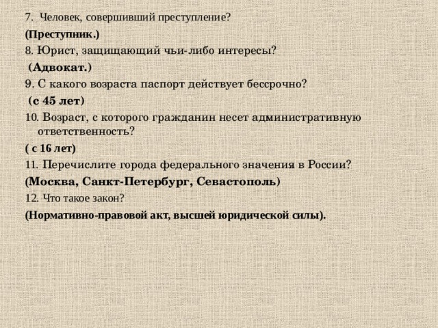 7.  Человек, совершивший преступление?  (Преступник.) 8. Юрист, защищающий чьи-либо интересы?   (Адвокат.) 9. С какого возраста паспорт действует бессрочно?   (с 45 лет) 10. Возраст, с которого гражданин несет административную ответственность? ( с 16 лет) 11. Перечислите города федерального значения в России? ( Москва, Санкт-Петербург, Севастополь) 12. Что такое закон? (Нормативно-правовой акт, высшей юридической силы).  