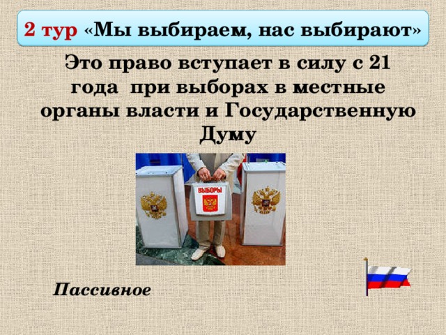 2 тур «Мы выбираем, нас выбирают»  Это право вступает в силу с 21 года при выборах в местные органы власти и Государственную Думу Пассивное 