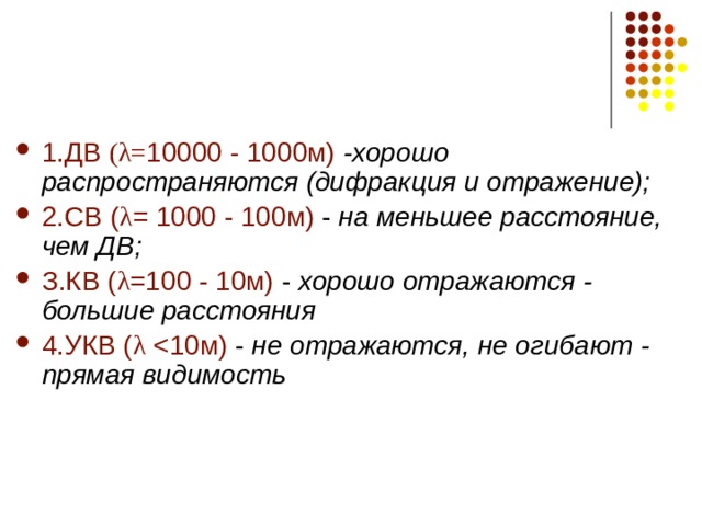 1.ДВ ( λ= 10000 - 1000м)  -хорошо распространяются (дифракция и отражение); 2.СВ ( λ = 1000 - 100м) - на меньшее расстояние, чем ДВ; З.КВ ( λ =100 - 10м) - хорошо отражаются - большие расстояния 4.УКВ ( λ не отражаются, не огибают - прямая видимость 