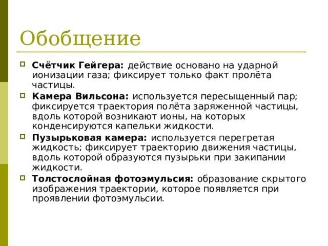 Обобщение Счётчик Гейгера: действие основано на ударной ионизации газа; фиксирует только факт пролёта частицы. Камера Вильсона: используется пересыщенный пар; фиксируется траектория полёта заряженной частицы, вдоль которой возникают ионы, на которых конденсируются капельки жидкости. Пузырьковая камера: используется перегретая жидкость; фиксирует траекторию движения частицы, вдоль которой образуются пузырьки при закипании жидкости. Толстослойная фотоэмульсия: образование скрытого изображения траектории, которое появляется при проявлении фотоэмульсии. 