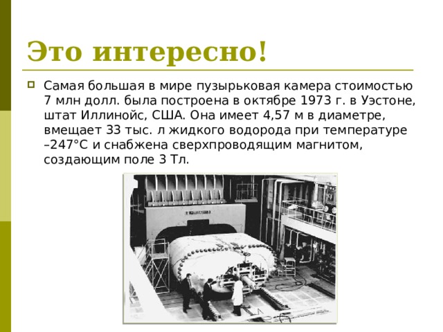 Это интересно! Самая большая в мире пузырьковая камера стоимостью 7 млн долл. была построена в октябре 1973 г. в Уэстоне, штат Иллинойс, США. Она имеет 4,57 м в диаметре, вмещает 33 тыс. л жидкого водорода при температуре –247°C и снабжена сверхпроводящим магнитом, создающим поле 3 Тл. 