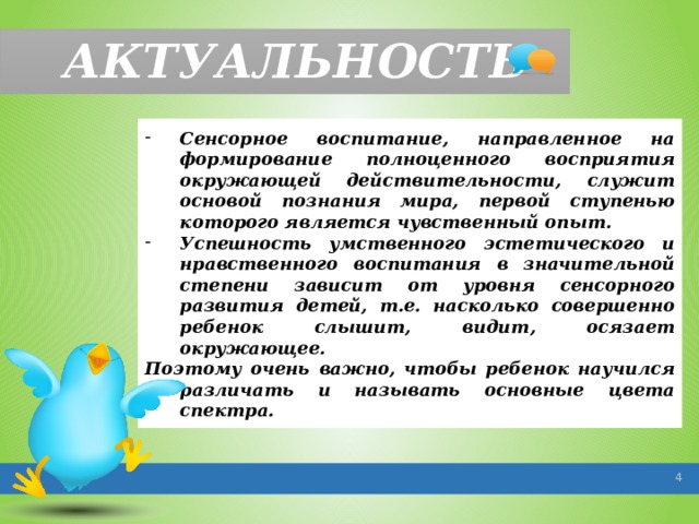 АКТУАЛЬНОСТЬ Сенсорное воспитание, направленное на формирование полноценного восприятия окружающей действительности, служит основой познания мира, первой ступенью которого является чувственный опыт. Успешность умственного эстетического и нравственного воспитания в значительной степени зависит от уровня сенсорного развития детей, т.е. насколько совершенно ребенок слышит, видит, осязает окружающее. Поэтому очень важно, чтобы ребенок научился различать и называть основные цвета спектра.   