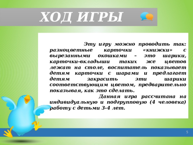 ХОД ИГРЫ  Эту игру можно проводить так: разноцветные карточки «книжки» с вырезанными окошками – это шарики, карточки-вкладыши таких же цветов лежат на столе, воспитатель показывает детям карточки с шарами и предлагает детям закрасить эти шарики соответствующим цветом, предварительно показывая, как это сделать.  Данная игра рассчитана на индивидуальную и подгрупповую (4 человека) работу с детьми 3-4 лет.   