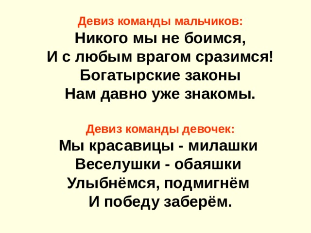Девиз команды мальчиков: Никого мы не боимся,  И с любым врагом сразимся! Богатырские законы  Нам давно уже знакомы.  Девиз команды девочек: Мы красавицы - милашки   Веселушки - обаяшки   Улыбнёмся, подмигнём   И победу заберём. 