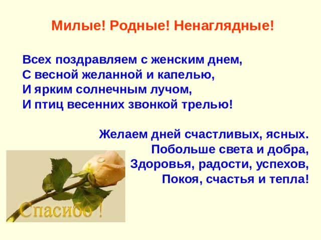   Милые! Родные! Ненаглядные! Всех поздравляем с женским днем, С весной желанной и капелью, И ярким солнечным лучом, И птиц весенних звонкой трелью!  Желаем дней счастливых, ясных. Побольше света и добра, Здоровья, радости, успехов, Покоя, счастья и тепла! 