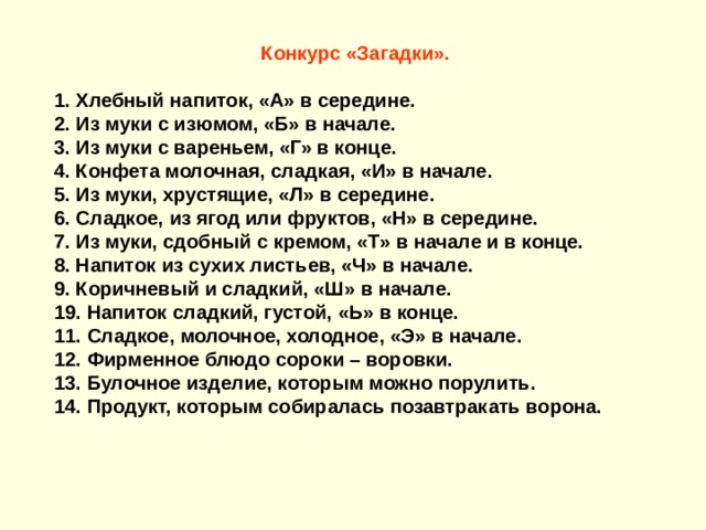 Конкурс «Загадки».   1. Хлебный напиток, «А» в середине. 2. Из муки с изюмом, «Б» в начале.  3. Из муки с вареньем, «Г» в конце. 4. Конфета молочная, сладкая, «И» в начале. 5. Из муки, хрустящие, «Л» в середине. 6. Сладкое, из ягод или фруктов, «Н» в середине. 7. Из муки, сдобный с кремом, «Т» в начале и в конце. 8. Напиток из сухих листьев, «Ч» в начале.  9. Коричневый и сладкий, «Ш» в начале. 19. Напиток сладкий, густой, «Ь» в конце.  11. Сладкое, молочное, холодное, «Э» в начале. 12. Фирменное блюдо сороки – воровки. 13. Булочное изделие, которым можно порулить. 14. Продукт, которым собиралась позавтракать ворона.   