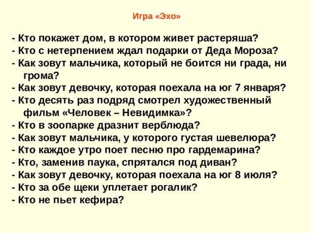 Игра «Эхо»  - Кто покажет дом, в котором живет растеряша? - Кто с нетерпением ждал подарки от Деда Мороза? - Как зовут мальчика, который не боится ни града, ни грома? - Как зовут девочку, которая поехала на юг 7 января? - Кто десять раз подряд смотрел художественный фильм «Человек – Невидимка»? - Кто в зоопарке дразнит верблюда? - Как зовут мальчика, у которого густая шевелюра? - Кто каждое утро поет песню про гардемарина? - Кто, заменив паука, спрятался под диван? - Как зовут девочку, которая поехала на юг 8 июля? - Кто за обе щеки уплетает рогалик? - Кто не пьет кефира? 
