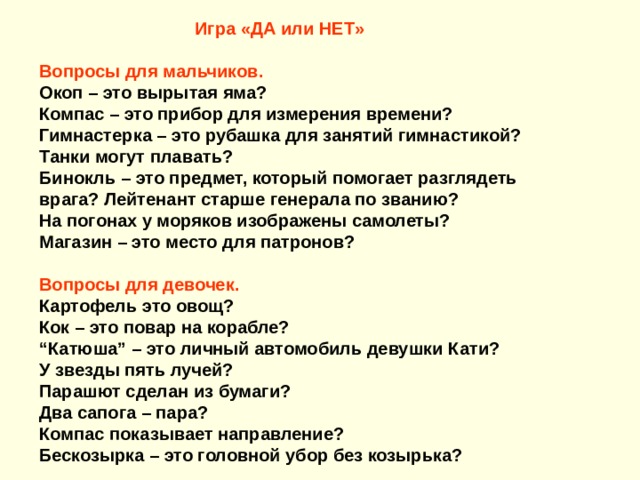 Игра «ДА или НЕТ»   Вопросы для мальчиков. Окоп – это вырытая яма? Компас – это прибор для измерения времени? Гимнастерка – это рубашка для занятий гимнастикой? Танки могут плавать? Бинокль – это предмет, который помогает разглядеть врага? Лейтенант старше генерала по званию? На погонах у моряков изображены самолеты? Магазин – это место для патронов?  Вопросы для девочек. Картофель это овощ? Кок – это повар на корабле? “ Катюша” – это личный автомобиль девушки Кати? У звезды пять лучей?  Парашют сделан из бумаги? Два сапога – пара? Компас показывает направление? Бескозырка – это головной убор без козырька? 