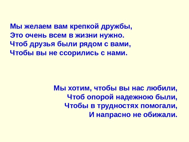 Мы желаем вам крепкой дружбы,  Это очень всем в жизни нужно.  Чтоб друзья были рядом с вами,  Чтобы вы не ссорились с нами.    Мы хотим, чтобы вы нас любили,  Чтоб опорой надежною были,  Чтобы в трудностях помогали,  И напрасно не обижали. 