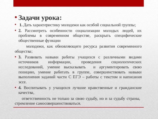 Задачи урока:  1. Дать характеристику молодежи как особой социальной группы; 2. Рассмотреть особенности социализации молодых людей, их проблемы в современном обществе, раскрыть специфические общественные функции  молодежи, как обновляющего ресурса развития современного общества; 3. Развивать навыки работы учащихся с различными видами источников информации, проведения социологических исследований, умение высказывать и аргументировать свою позицию, умение работать в группе, совершенствовать навыки выполнения заданий части С ЕГЭ – работы с текстом и написания эссе. 4. Воспитывать у учащихся лучшие нравственные и гражданские качества,  ответственность не только за свою судьбу, но и за судьбу страны, стремление самосовершенствоваться. 