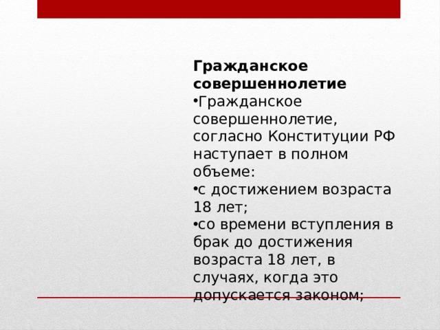 Гражданское совершеннолетие Гражданское совершеннолетие, согласно Конституции РФ наступает в полном объеме: с достижением возраста 18 лет; со времени вступления в брак до достижения возраста 18 лет, в случаях, когда это допускается законом; 