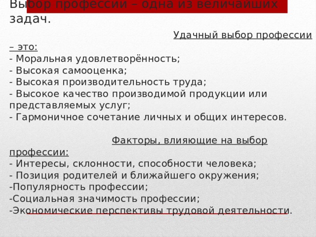 Выбор профессии – одна из величайших задач.   Удачный выбор профессии – это:  - Моральная удовлетворённость;  - Высокая самооценка;  - Высокая производительность труда;  - Высокое качество производимой продукции или представляемых услуг;  - Гармоничное сочетание личных и общих интересов.    Факторы, влияющие на выбор профессии:  - Интересы, склонности, способности человека;  - Позиция родителей и ближайшего окружения;  -Популярность профессии;  -Социальная значимость профессии;  -Экономические перспективы трудовой деятельности. 