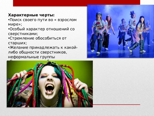 Характерные черты: Поиск своего пути во « взрослом мире»; Особый характер отношений со сверстниками; Стремление обособиться от старших; Желание принадлежать к какой-либо общности сверстников, неформальные группы Сочетание единообразия и непохожести 