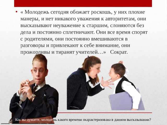 « Молодежь сегодня обожает роскошь, у них плохие манеры, и нет никакого уважения к авторитетам, они высказывают неуважение к старшим, слоняются без дела и постоянно сплетничают. Они все время спорят с родителями, они постоянно вмешиваются в разговоры и привлекают к себе внимание, они прожорливы и тиранят учителей…» Сократ. - Как вы думаете, молоде жь  какого времени охарактеризована в данном высказывании? 