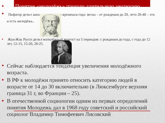  Понятие «молодёжь» прошло длительную эволюцию.  Пифагор делил жизнь человека по временам года: весна – от рождения до 20, лето 20-40 – это и есть молодёжь .  Жан-Жак Руссо делил молодёжный возраст на 5 периодов: с рождения до года, с года до 12 лет, 12-15, 15-20, 20-25. Сейчас наблюдается тенденция увеличения молодёжного возраста. В РФ к молодёжи принято относить категорию людей в возрасте от 14 до 30 включительно (в Люксембурге верхняя граница 31 г, во Франции – 25). В отечественной социологии одним из первых определений понятия Молодежь дал в 1968 году советский и российский социолог Владимир Тимофеевич Лисовский  