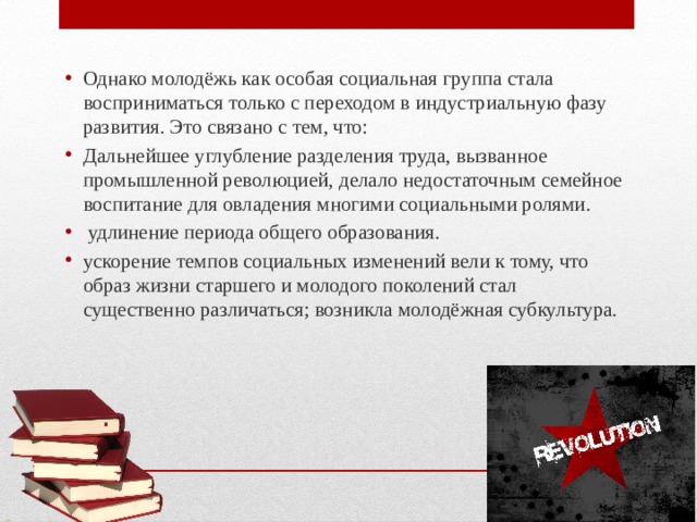 Однако молодёжь как особая социальная группа стала восприниматься только с переходом в индустриальную фазу развития. Это связано с тем, что: Дальнейшее углубление разделения труда, вызванное промышленной революцией, делало недостаточным семейное воспитание для овладения многими социальными ролями.  удлинение периода общего образования. ускорение темпов социальных изменений вели к тому, что образ жизни старшего и молодого поколений стал существенно различаться; возникла молодёжная субкультура. 