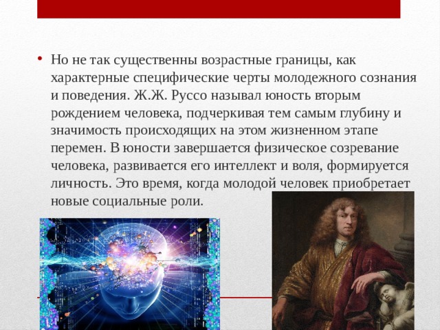 Но не так существенны возрастные границы, как характерные специфические черты молодежного сознания и поведения. Ж.Ж. Руссо называл юность вторым рождением человека, подчеркивая тем самым глубину и значимость происходящих на этом жизненном этапе перемен. В юности завершается физическое созревание человека, развивается его интеллект и воля, формируется личность. Это время, когда молодой человек приобретает новые социальные роли. 