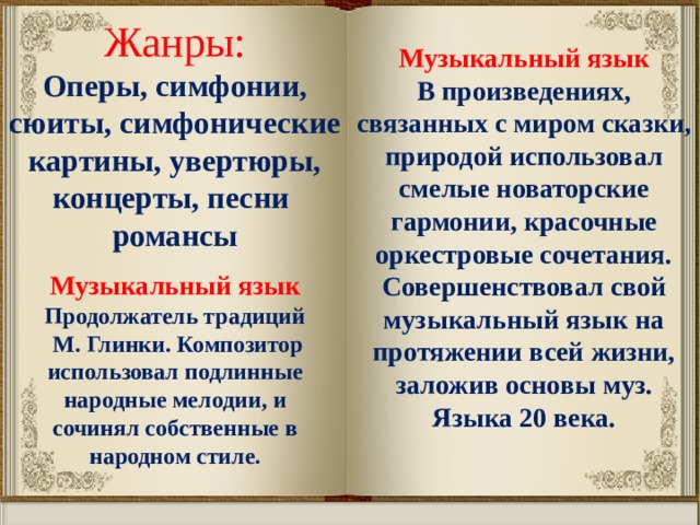 Жанры: Оперы, симфонии, сюиты, симфонические картины, увертюры, концерты, песни романсы Музыкальный язык В произведениях, связанных с миром сказки, природой использовал смелые новаторские гармонии, красочные оркестровые сочетания. Совершенствовал свой музыкальный язык на протяжении всей жизни, заложив основы муз. Языка 20 века. Музыкальный язык Продолжатель традиций  М. Глинки. Композитор использовал подлинные народные мелодии, и сочинял собственные в народном стиле. 