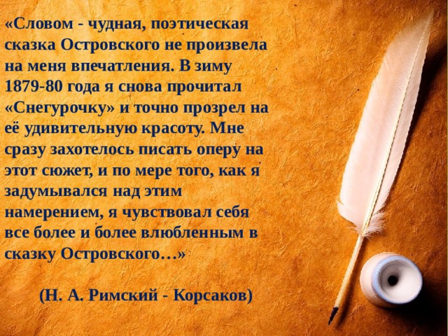 «Словом - чудная, поэтическая сказка Островского не произвела на меня впечатления. В зиму 1879-80 года я снова прочитал «Снегурочку» и точно прозрел на её удивительную красоту. Мне сразу захотелось писать оперу на этот сюжет, и по мере того, как я задумывался над этим намерением, я чувствовал себя все более и более влюбленным в сказку Островского…»   (Н. А. Римский - Корсаков) 