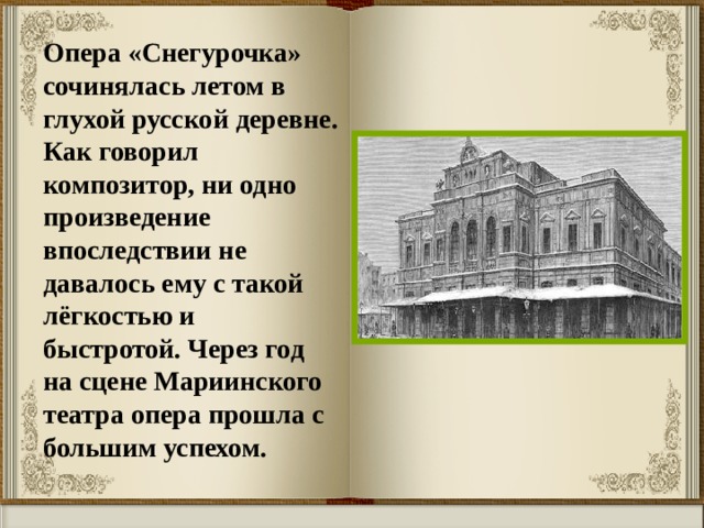 Опера «Снегурочка» сочинялась летом в глухой русской деревне. Как говорил композитор, ни одно произведение впоследствии не давалось ему с такой лёгкостью и быстротой. Через год на сцене Мариинского театра опера прошла с большим успехом. 