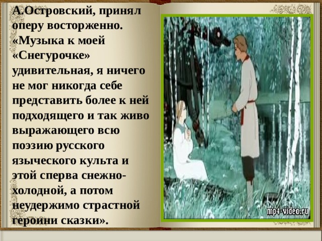 А.Островский, принял оперу восторженно.  «Музыка к моей «Снегурочке» удивительная, я ничего не мог никогда себе представить более к ней подходящего и так живо выражающего всю поэзию русского языческого культа и этой сперва снежно-холодной, а потом неудержимо страстной героини сказки». 