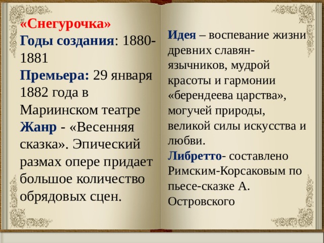 «Снегурочка» Годы создания : 1880-1881 Премьера: 29 января 1882 года в Мариинском театре Жанр - «Весенняя сказка». Эпический размах опере придает большое количество обрядовых сцен. Идея – воспевание жизни древних славян-язычников, мудрой красоты и гармонии «берендеева царства», могучей природы, великой силы искусства и любви. Либретто - составлено Римским-Корсаковым по пьесе-сказке А. Островского 