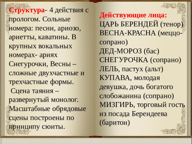 Действующие лица: ЦАРЬ БЕРЕНДЕЙ (тенор)  ВЕСНА-КРАСНА (меццо-сопрано) ДЕД-МОРОЗ (бас) СНЕГУРОЧКА (сопрано)  ЛЕЛЬ, пастух (альт)  КУПАВА, молодая девушка, дочь богатого слобожанина (сопрано)  МИЗГИРЬ, торговый гость из посада Берендеева (баритон)   Структура - 4 действия с прологом. Сольные номера: песни, ариозо, ариетты, каватины. В крупных вокальных номерах- ариях Снегурочки, Весны – сложные двухчастные и трехчастные формы.  Сцена таяния – развернутый монолог. Масштабные обрядовые сцены построены по принципу сюиты. 