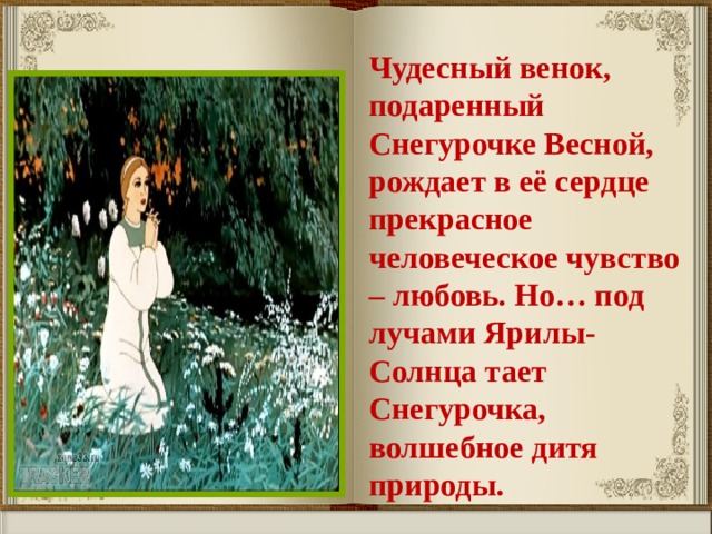 Чудесный венок, подаренный Снегурочке Весной, рождает в её сердце прекрасное человеческое чувство – любовь. Но… под лучами Ярилы-Солнца тает Снегурочка, волшебное дитя природы. 