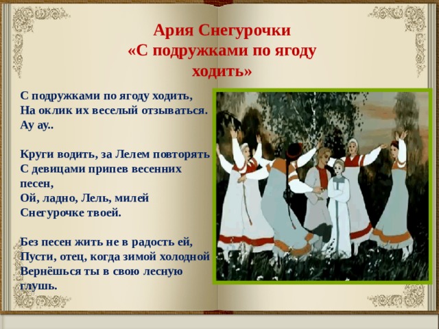Ария Снегурочки «С подружками по ягоду ходить»  С подружками по ягоду ходить, На оклик их веселый отзываться. Ау ау..  Круги водить, за Лелем повторять С девицами припев весенних песен, Ой, ладно, Лель, милей Снегурочке твоей.  Без песен жить не в радость ей, Пусти, отец, когда зимой холодной Вернёшься ты в свою лесную глушь. 