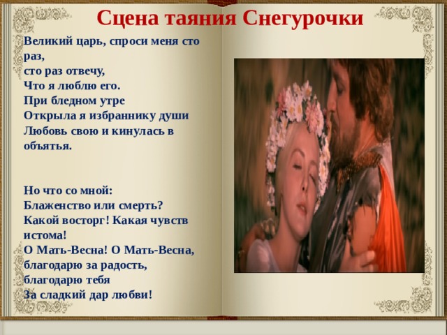 Сцена таяния Снегурочки Великий царь, спроси меня сто раз, сто раз отвечу, Что я люблю его. При бледном утре Открыла я избраннику души Любовь свою и кинулась в объятья.   Но что со мной: Блаженство или смерть? Какой восторг! Какая чувств истома! О Мать-Весна! О Мать-Весна, благодарю за радость, благодарю тебя За сладкий дар любви! 