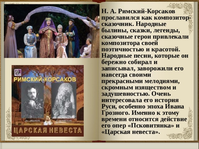 Н. А. Римский-Корсаков прославился как композитор-сказочник. Народные былины, сказки, легенды, сказочные герои привлекали композитора своей поэтичностью и красотой. Народные песни, которые он бережно собирал и записывал, заворожили его навсегда своими прекрасными мелодиями, скромным изяществом и задушевностью. Очень интересовала его история Руси, особенно эпоха Ивана Грозного. Именно к этому времени относится действие его опер «Псковитянка» и «Царская невеста». 