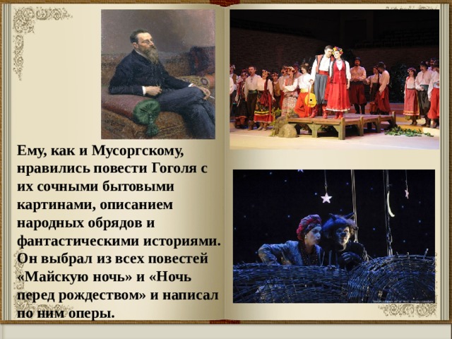 Ему, как и Мусоргскому, нравились повести Гоголя с их сочными бытовыми картинами, описанием народных обрядов и фантастическими историями. Он выбрал из всех повестей «Майскую ночь» и «Ночь перед рождеством» и написал по ним оперы. 