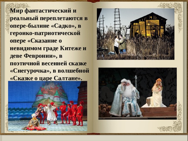 Мир фантастический и реальный переплетаются в опере-былине «Садко», в героико-патриотической опере «Сказание о невидимом граде Китеже и деве Февронии», в поэтичной весенней сказке «Снегурочка», в волшебной «Сказке о царе Салтане». 