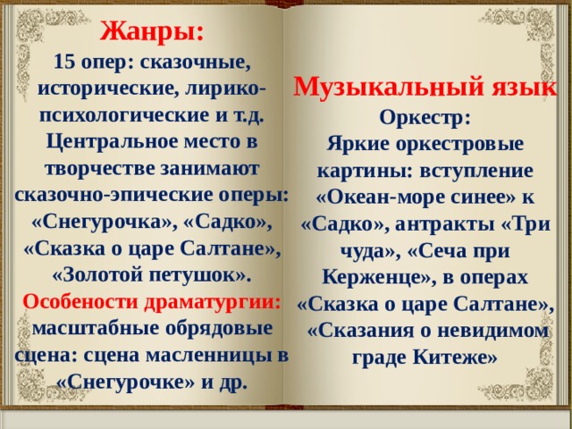 Жанры: 15 опер: сказочные, исторические, лирико-психологические и т.д. Центральное место в творчестве занимают сказочно-эпические оперы: «Снегурочка», «Садко», «Сказка о царе Салтане», «Золотой петушок». Особености драматургии: масштабные обрядовые сцена: сцена масленницы в «Снегурочке» и др.  Музыкальный язык Оркестр: Яркие оркестровые картины: вступление «Океан-море синее» к «Садко», антракты «Три чуда», «Сеча при Керженце», в операх «Сказка о царе Салтане»,  «Сказания о невидимом граде Китеже» 