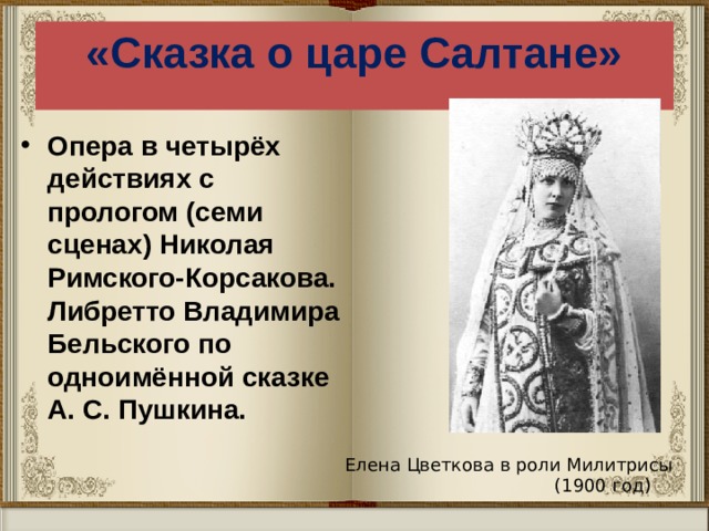 «Сказка о царе Салтане» Опера в четырёх действиях с прологом (семи сценах) Николая Римского-Корсакова. Либретто Владимира Бельского по одноимённой сказке А. С. Пушкина. Елена Цветкова в роли Милитрисы  (1900 год) 