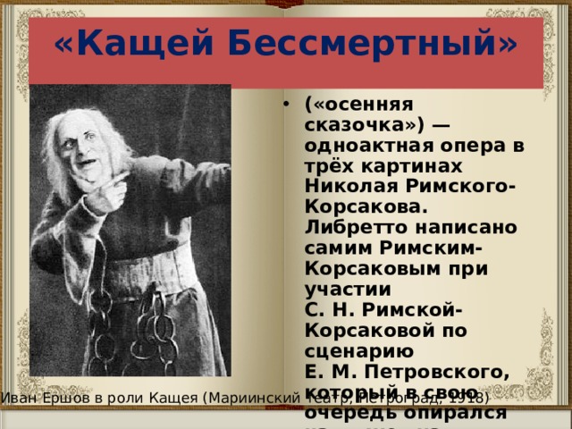 «Кащей Бессмертный» («осенняя сказочка») — одноактная опера в трёх картинах Николая Римского-Корсакова. Либретто написано самим Римским-Корсаковым при участии С. Н. Римской-Корсаковой по сценарию Е. М. Петровского, который в свою очередь опирался на сюжет из русского фольклора. Опера была написана в 1901—1902 годах. Иван Ершов в роли Кащея (Мариинский театр, Петроград, 1918) 