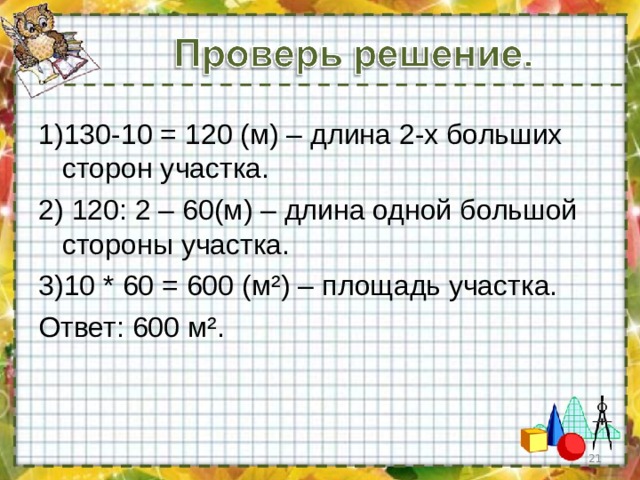 1)130-10 = 120 (м) – длина 2-х больших сторон участка. 2) 120: 2 – 60(м) – длина одной большой стороны участка. 3)10 * 60 = 600 (м ² ) – площадь участка. Ответ: 600 м ² .  