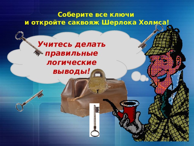 Соберите все ключи  и откройте саквояж Шерлока Холмса! Учитесь делать правильные логические выводы! Ключи – гиперссылка. Когда все ключи «попадут» в замок, кликаем по изображению саквояжа – замок открывается и падает, появляется изображение сыщика, звучит его фраза «Учитесь делать логические выводы». 10 