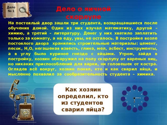 Дело о яичной скорлупе Дело № 1 На постоялый двор зашли три студента, возвращавшиеся после обучения домой. Один из них изучал математику, другой – химию, а третий – литературу. Денег у них хватило заплатить только за комнату, а на еду, увы, не осталось. В постройке возле постоялого двора хранились строительные материалы: цемент, песок, H 2 O, негашеная известь, глина, мел, асбест, инструменты, а в углу было куриное гнездо с яйцами. Утром, зайдя в постройку, хозяин обнаружил на полу скорлупу от вареных яиц, но никаких приспособлений для варки, ни головешек от костра. Оглядев всё вокруг, хозяин понял, кто и как сварил яйца, и мысленно похвалил за сообразительность студента – химика.   На обсуждение вопроса дается 2 минуты, отсчитываемые часами. По истечении 2 мин. звенит будильник, и трубка телефона оказывается снята – это сигнал для просмотра верного ответа. На слайд с верным ответом переходим, кликая по прямоугольнику с вопросом. Возврат к игровому слайду (№ 9) по стрелке. Как хозяин определил, кто из студентов сварил яйца? 17 